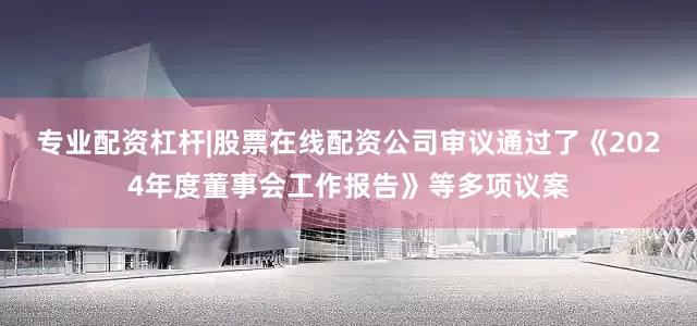 专业配资杠杆|股票在线配资公司审议通过了《2024年度董事会工作报告》等多项议案
