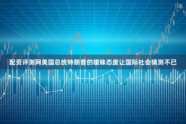 配资评测网美国总统特朗普的暧昧态度让国际社会猜测不已