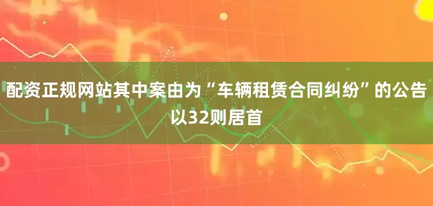 配资正规网站其中案由为“车辆租赁合同纠纷”的公告以32则居首
