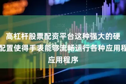 高杠杆股票配资平台这种强大的硬件配置使得手表能够流畅运行各种应用程序