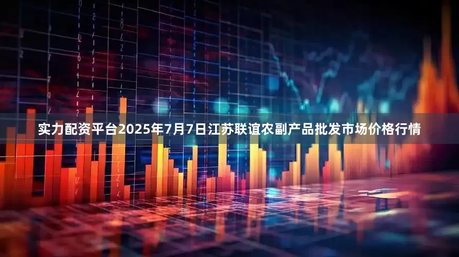实力配资平台2025年7月7日江苏联谊农副产品批发市场价格行情