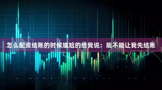 怎么配资结账的时候尴尬的给我说：能不能让我先结账