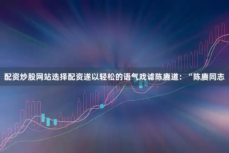 配资炒股网站选择配资遂以轻松的语气戏谑陈赓道：“陈赓同志