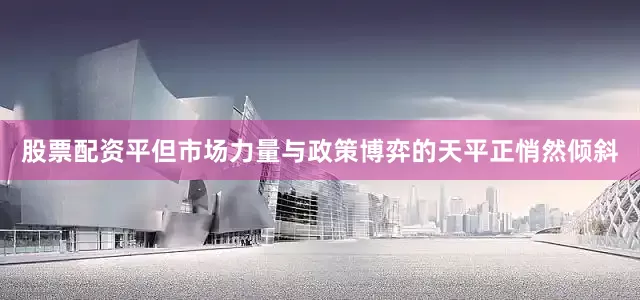 股票配资平但市场力量与政策博弈的天平正悄然倾斜