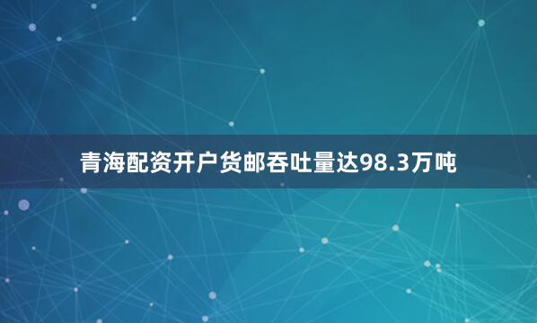 青海配资开户货邮吞吐量达98.3万吨