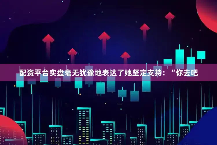 配资平台实盘毫无犹豫地表达了她坚定支持：“你去吧