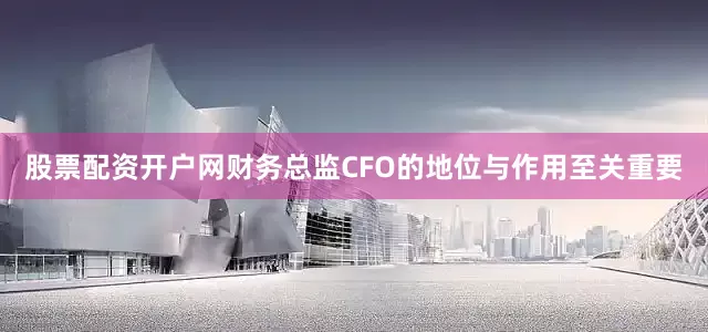 股票配资开户网财务总监CFO的地位与作用至关重要