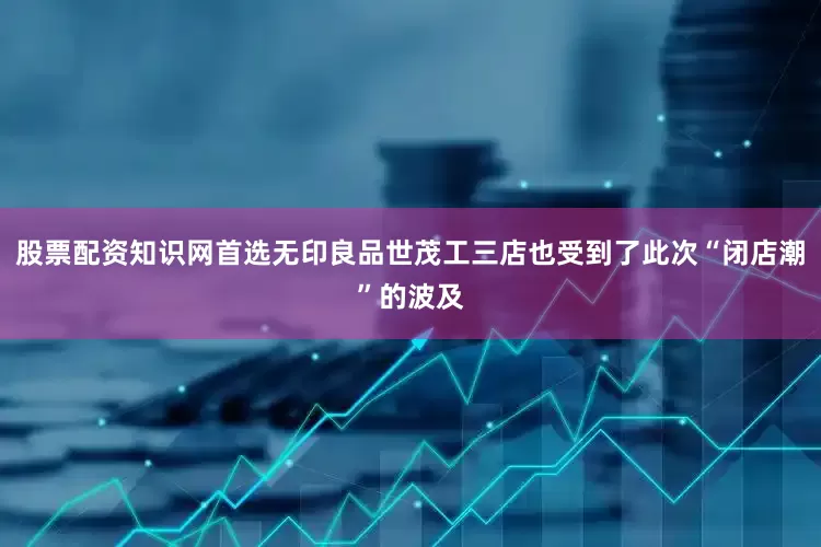 股票配资知识网首选无印良品世茂工三店也受到了此次“闭店潮”的波及