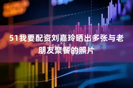 51我要配资刘嘉玲晒出多张与老朋友聚餐的照片