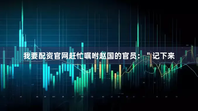 我要配资官网赶忙嘱咐赵国的官员：＂记下来