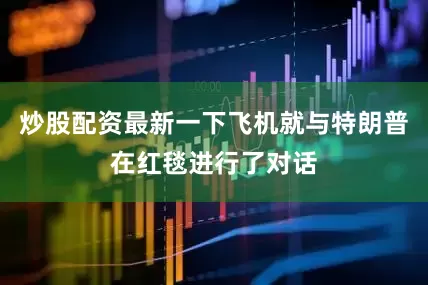 炒股配资最新一下飞机就与特朗普在红毯进行了对话