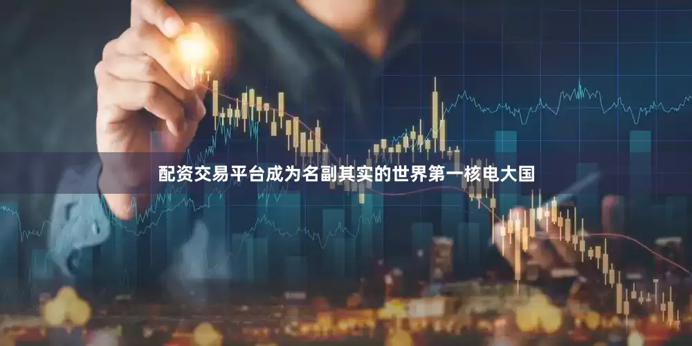 配资交易平台成为名副其实的世界第一核电大国