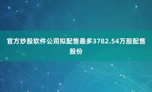 官方炒股软件公司拟配售最多3782.54万股配售股份