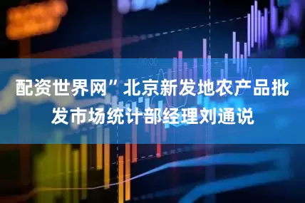 配资世界网”北京新发地农产品批发市场统计部经理刘通说