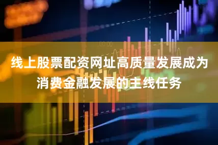 线上股票配资网址高质量发展成为消费金融发展的主线任务