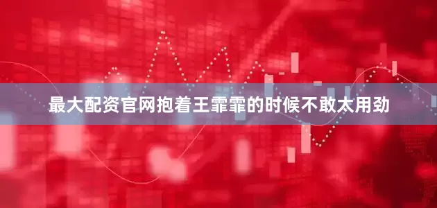 最大配资官网抱着王霏霏的时候不敢太用劲