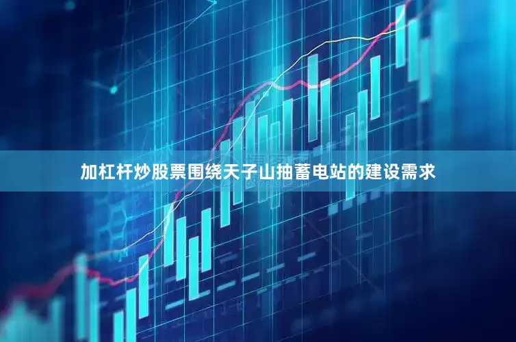 加杠杆炒股票围绕天子山抽蓄电站的建设需求