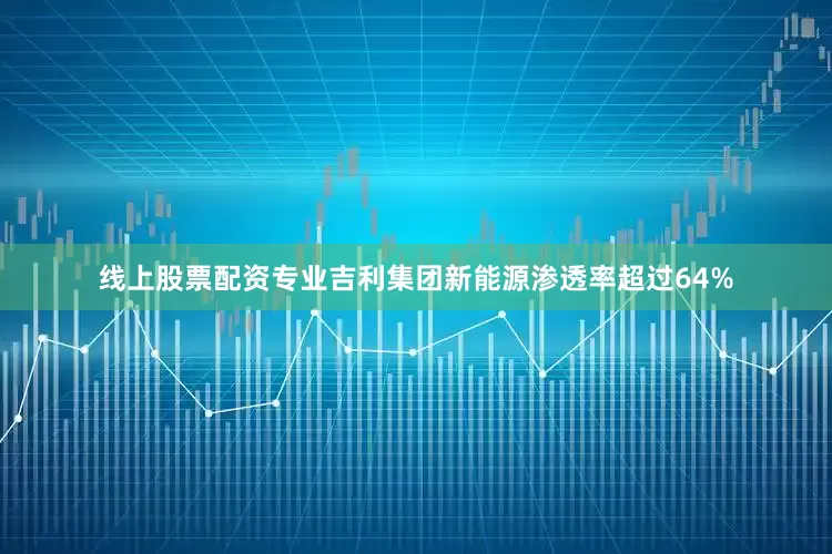 线上股票配资专业吉利集团新能源渗透率超过64%