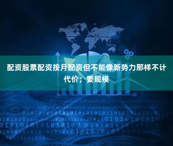 配资股票配资按月配资但不能像新势力那样不计代价；要规模