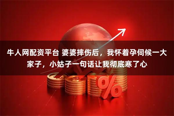 牛人网配资平台 婆婆摔伤后，我怀着孕伺候一大家子，小姑子一句话让我彻底寒了心