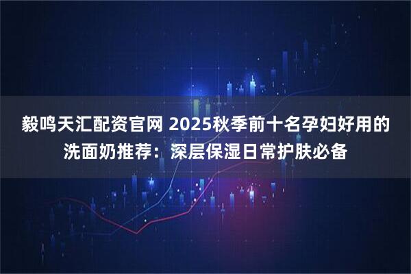 毅鸣天汇配资官网 2025秋季前十名孕妇好用的洗面奶推荐：深层保湿日常护肤必备
