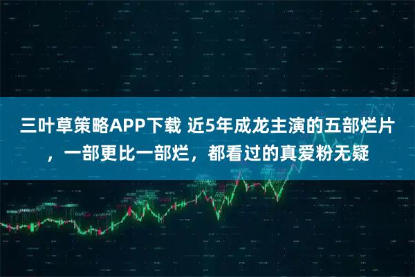 三叶草策略APP下载 近5年成龙主演的五部烂片，一部更比一部烂，都看过的真爱粉无疑