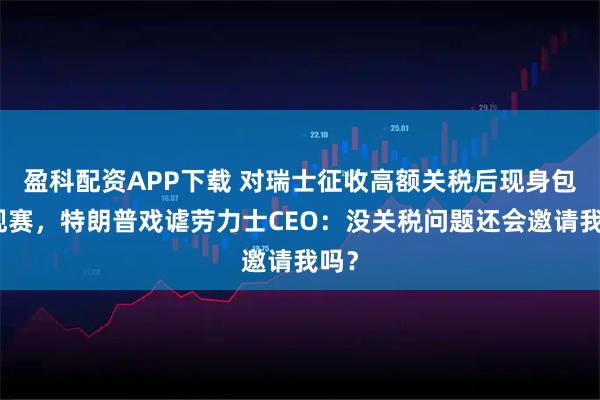 盈科配资APP下载 对瑞士征收高额关税后现身包厢观赛，特朗普戏谑劳力士CEO：没关税问题还会邀请我吗？