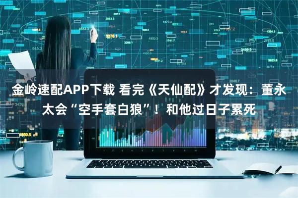 金岭速配APP下载 看完《天仙配》才发现：董永太会“空手套白狼”！和他过日子累死