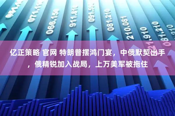 亿正策略 官网 特朗普摆鸿门宴，中俄默契出手，俄精锐加入战局，上万美军被拖住