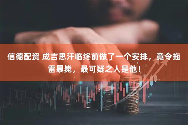 信德配资 成吉思汗临终前做了一个安排，竟令拖雷暴毙，最可疑之人是他！