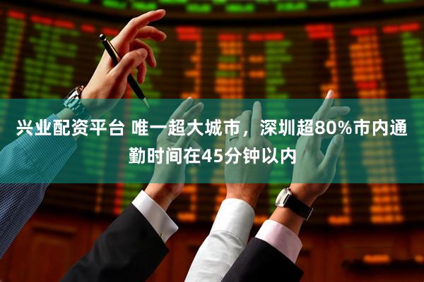 兴业配资平台 唯一超大城市，深圳超80%市内通勤时间在45分钟以内