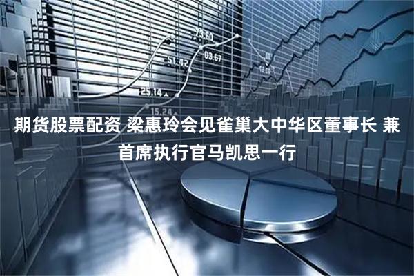期货股票配资 梁惠玲会见雀巢大中华区董事长 兼首席执行官马凯思一行