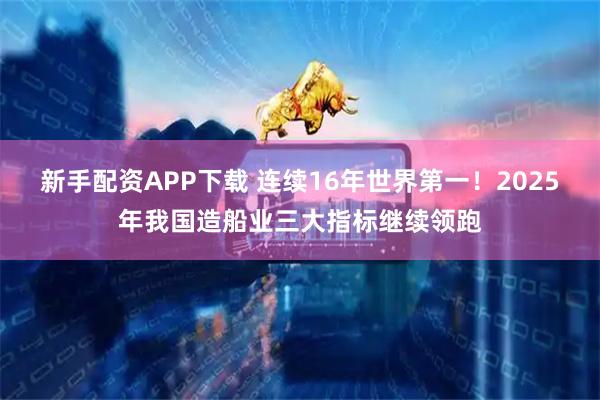 新手配资APP下载 连续16年世界第一！2025年我国造船业三大指标继续领跑