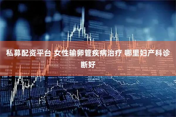 私募配资平台 女性输卵管疾病治疗 哪里妇产科诊断好