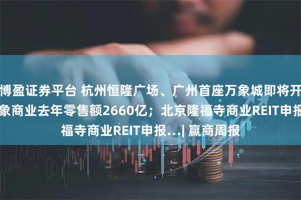 博盈证券平台 杭州恒隆广场、广州首座万象城即将开业；135座万象商业去年零售额2660亿；北京隆福寺商业REIT申报…| 赢商周报