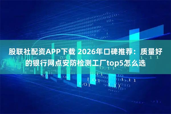 股联社配资APP下载 2026年口碑推荐：质量好的银行网点安防检测工厂top5怎么选
