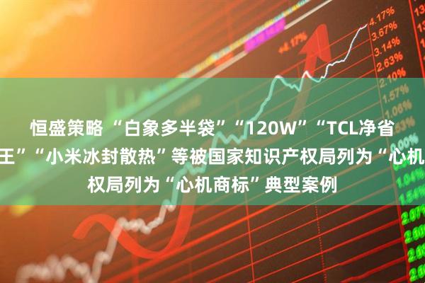 恒盛策略 “白象多半袋”“120W”“TCL净省电”“美的省电王”“小米冰封散热”等被国家知识产权局列为“心机商标”典型案例